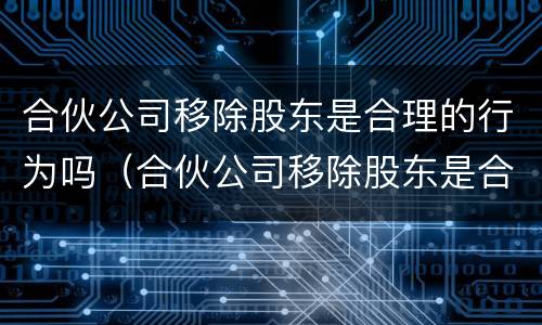 合伙公司移除股东是合理的行为吗（合伙公司移除股东是合理的行为吗）