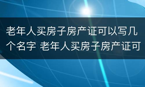 老年人买房子房产证可以写几个名字 老年人买房子房产证可以写几个名字吗