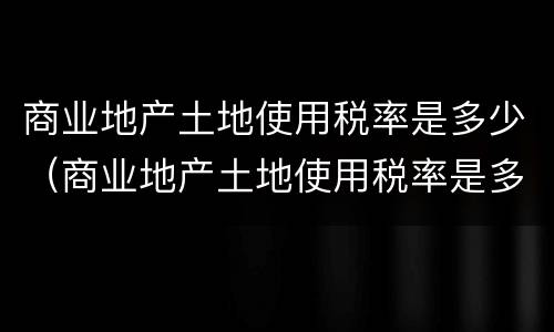 商业地产土地使用税率是多少（商业地产土地使用税率是多少啊）