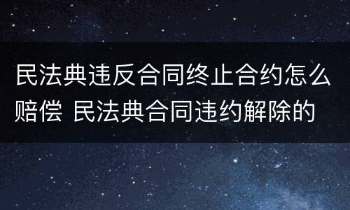 民法典违反合同终止合约怎么赔偿 民法典合同违约解除的