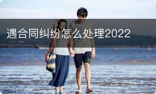 遇合同纠纷怎么处理2022