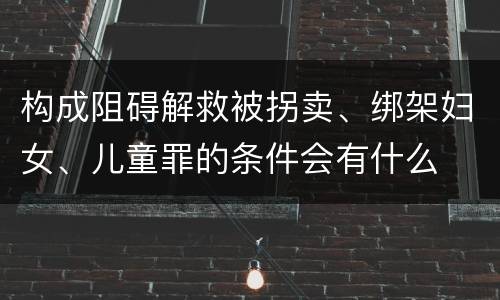 构成阻碍解救被拐卖、绑架妇女、儿童罪的条件会有什么