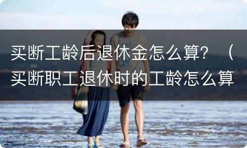 买断工龄后退休金怎么算？（买断职工退休时的工龄怎么算）