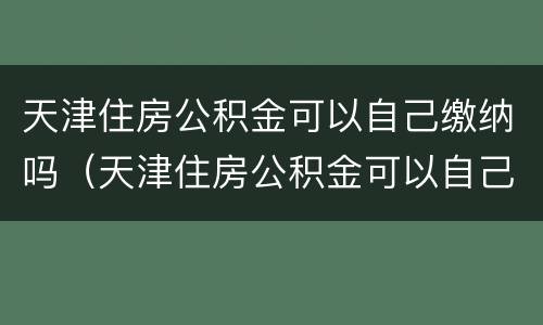 天津住房公积金可以自己缴纳吗（天津住房公积金可以自己缴纳吗多少钱）