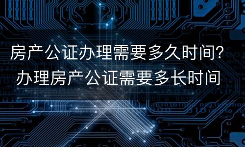 房产公证办理需要多久时间？ 办理房产公证需要多长时间