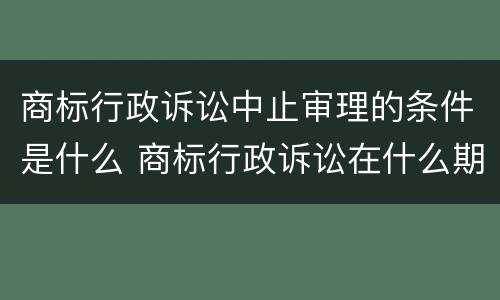 商标行政诉讼中止审理的条件是什么 商标行政诉讼在什么期限内提出