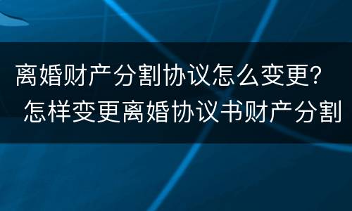 离婚财产分割协议怎么变更？ 怎样变更离婚协议书财产分割