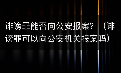 诽谤罪能否向公安报案？（诽谤罪可以向公安机关报案吗）