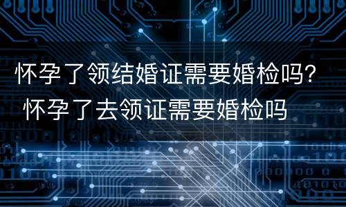 怀孕了领结婚证需要婚检吗？ 怀孕了去领证需要婚检吗