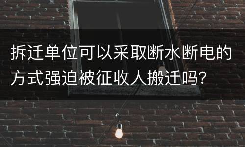 拆迁单位可以采取断水断电的方式强迫被征收人搬迁吗？
