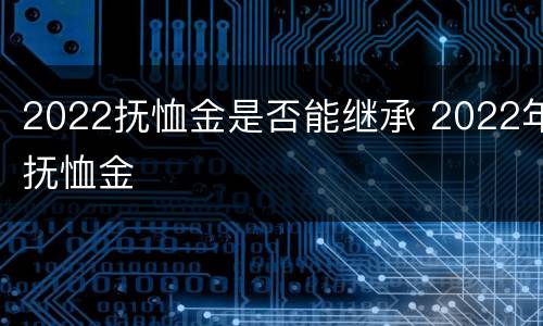 2022抚恤金是否能继承 2022年抚恤金