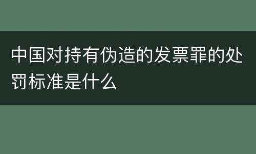 中国对持有伪造的发票罪的处罚标准是什么