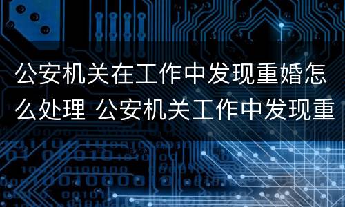公安机关在工作中发现重婚怎么处理 公安机关工作中发现重婚罪
