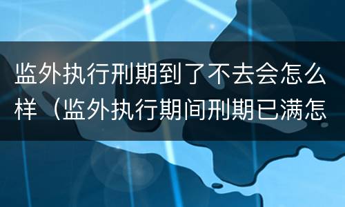 监外执行刑期到了不去会怎么样（监外执行期间刑期已满怎么办?）