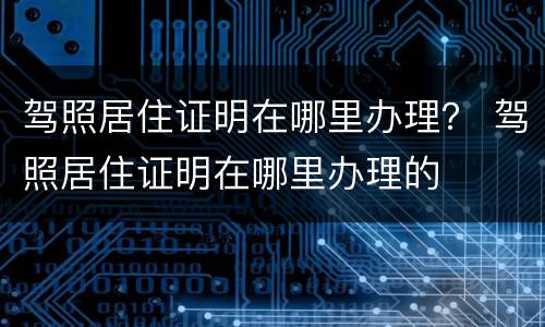 驾照居住证明在哪里办理？ 驾照居住证明在哪里办理的
