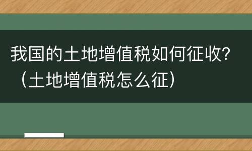我国的土地增值税如何征收？（土地增值税怎么征）