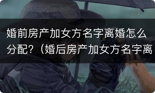 婚前房产加女方名字离婚怎么分配?（婚后房产加女方名字离婚了怎么办）