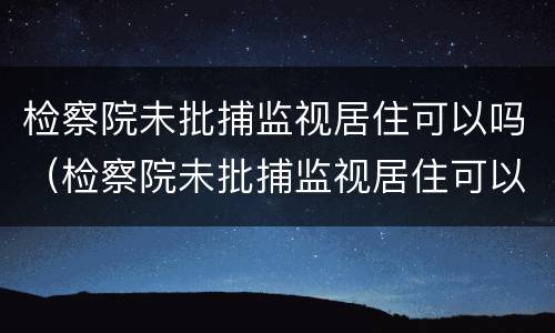 检察院未批捕监视居住可以吗（检察院未批捕监视居住可以吗知乎）