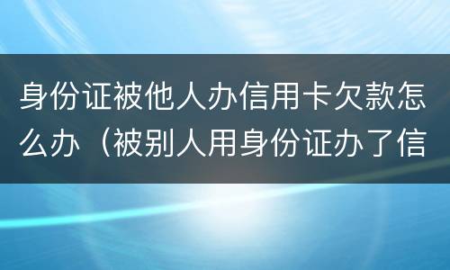 身份证被他人办信用卡欠款怎么办（被别人用身份证办了信用卡欠款）