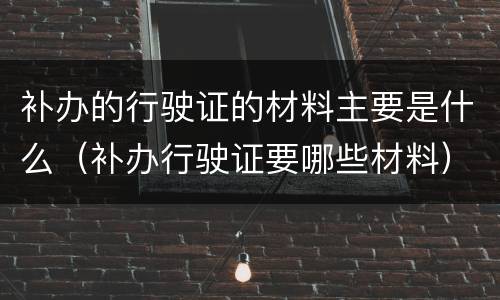 补办的行驶证的材料主要是什么（补办行驶证要哪些材料）