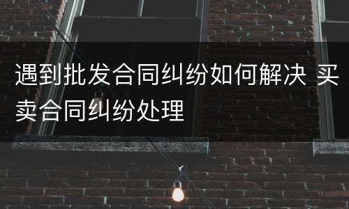 遇到批发合同纠纷如何解决 买卖合同纠纷处理