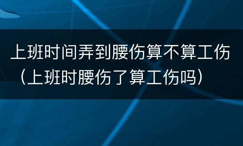 上班时间弄到腰伤算不算工伤（上班时腰伤了算工伤吗）
