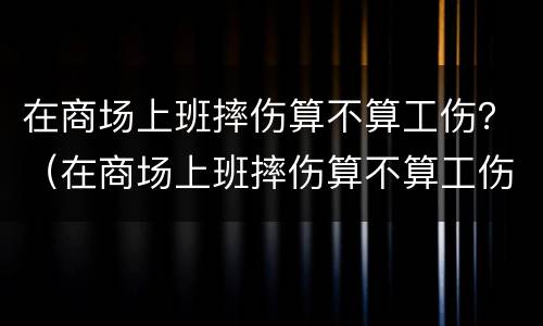 在商场上班摔伤算不算工伤？（在商场上班摔伤算不算工伤事故）