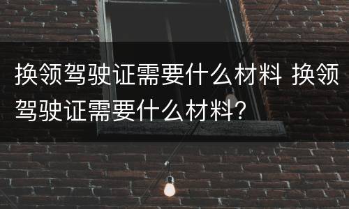 换领驾驶证需要什么材料 换领驾驶证需要什么材料?