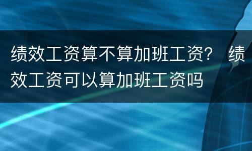 绩效工资算不算加班工资？ 绩效工资可以算加班工资吗