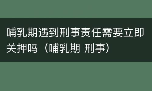 哺乳期遇到刑事责任需要立即关押吗（哺乳期 刑事）