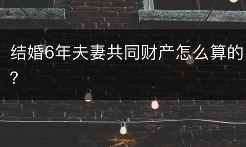 结婚6年夫妻共同财产怎么算的？