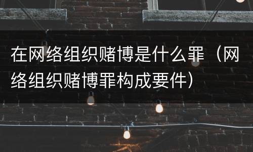 在网络组织赌博是什么罪（网络组织赌博罪构成要件）