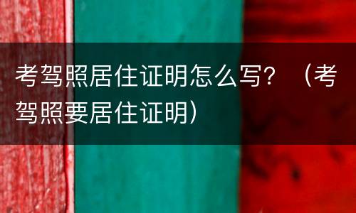 考驾照居住证明怎么写？（考驾照要居住证明）