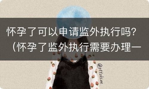 怀孕了可以申请监外执行吗？（怀孕了监外执行需要办理一些什么手续）