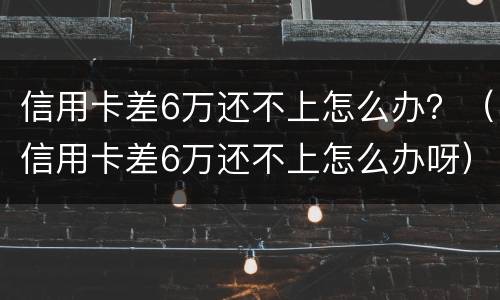 信用卡差6万还不上怎么办？（信用卡差6万还不上怎么办呀）
