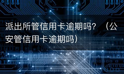 派出所管信用卡逾期吗？（公安管信用卡逾期吗）