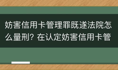 妨害信用卡管理罪既遂法院怎么量刑? 在认定妨害信用卡管理罪时,要注意窃取