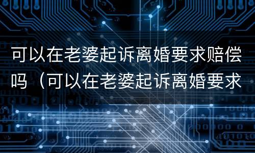 可以在老婆起诉离婚要求赔偿吗（可以在老婆起诉离婚要求赔偿吗多少钱）