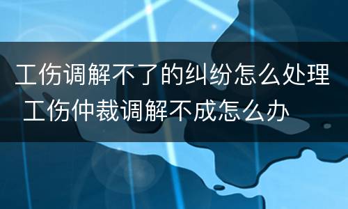 工伤调解不了的纠纷怎么处理 工伤仲裁调解不成怎么办