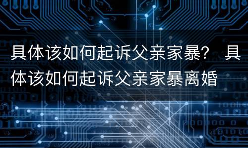 具体该如何起诉父亲家暴？ 具体该如何起诉父亲家暴离婚