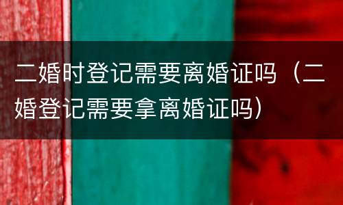 二婚时登记需要离婚证吗（二婚登记需要拿离婚证吗）