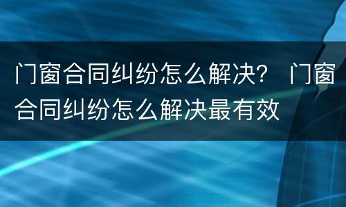 门窗合同纠纷怎么解决？ 门窗合同纠纷怎么解决最有效