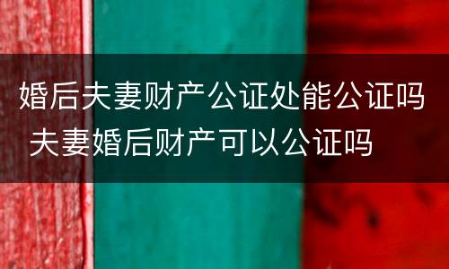 婚后夫妻财产公证处能公证吗 夫妻婚后财产可以公证吗