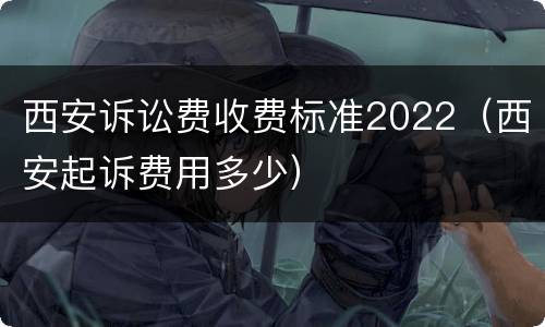 西安诉讼费收费标准2022（西安起诉费用多少）