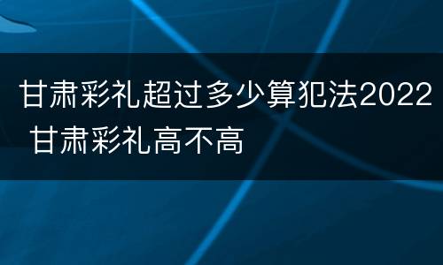 甘肃彩礼超过多少算犯法2022 甘肃彩礼高不高