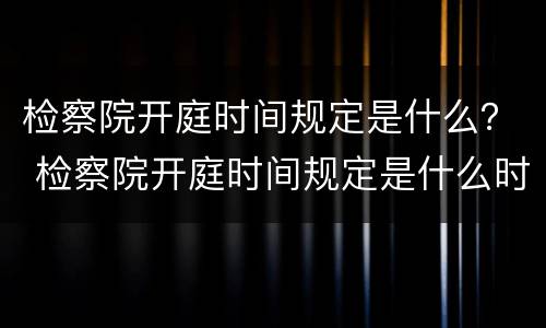 检察院开庭时间规定是什么？ 检察院开庭时间规定是什么时候开始