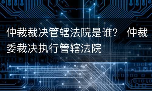 仲裁裁决管辖法院是谁？ 仲裁委裁决执行管辖法院