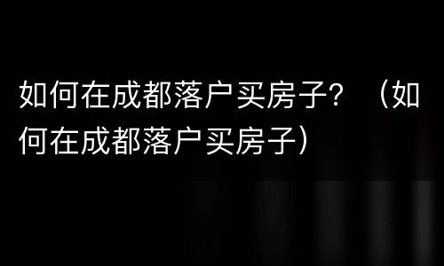 如何在成都落户买房子？（如何在成都落户买房子）