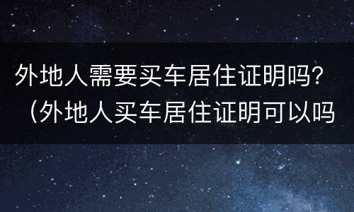 外地人需要买车居住证明吗？（外地人买车居住证明可以吗）
