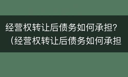 经营权转让后债务如何承担？（经营权转让后债务如何承担的）